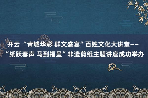 開云 “青城華彩 群文盛宴”百姓文化大講堂—— “紙躍春聲 馬到福呈”非遺剪紙主題講座成功舉辦