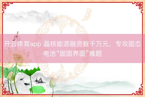 開云體育app 晶核能源融資數(shù)千萬元，專攻固態(tài)電池“固固界面”難題
