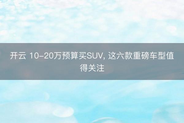 開云 10-20萬預算買SUV， 這六款重磅車型值得關注