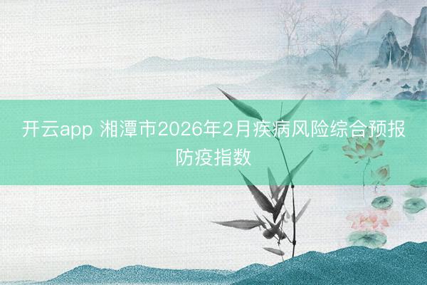 開云app 湘潭市2026年2月疾病風險綜合預報防疫指數(shù)