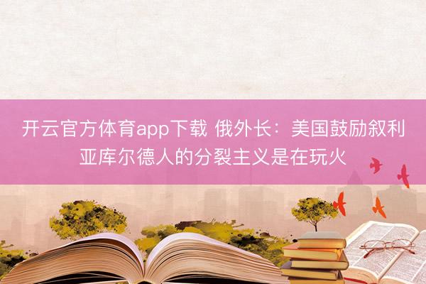 開云官方體育app下載 俄外長：美國鼓勵敘利亞庫爾德人的分裂主義是在玩火