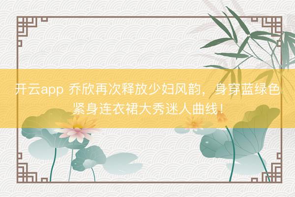 開云app 喬欣再次釋放少婦風(fēng)韻，身穿藍綠色緊身連衣裙大秀迷人曲線！