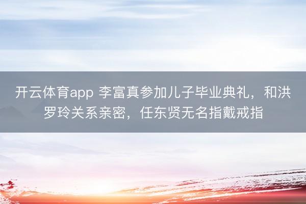 開云體育app 李富真參加兒子畢業(yè)典禮，和洪羅玲關(guān)系親密，任東賢無名指戴戒指