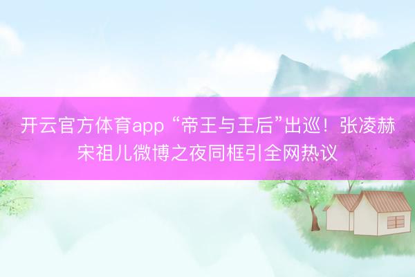 開云官方體育app “帝王與王后”出巡！張凌赫宋祖兒微博之夜同框引全網(wǎng)熱議
