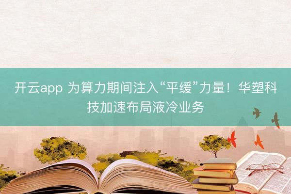 開云app 為算力期間注入“平緩”力量！華塑科技加速布局液冷業(yè)務(wù)