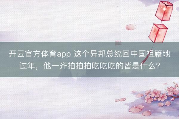 開云官方體育app 這個異邦總統回中國祖籍地過年，他一齊拍拍拍吃吃吃的皆是什么？