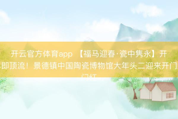 開(kāi)云官方體育app 【福馬迎春·瓷中雋永】開(kāi)年即頂流！景德鎮(zhèn)中國(guó)陶瓷博物館大年頭二迎來(lái)開(kāi)門紅