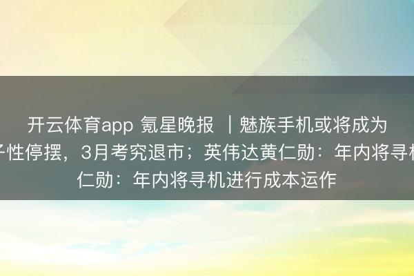 開云體育app 氪星晚報 ｜魅族手機或將成為歷史：業求骨子性停擺，3月考究退市；英偉達黃仁勛：年內將尋機進行成本運作